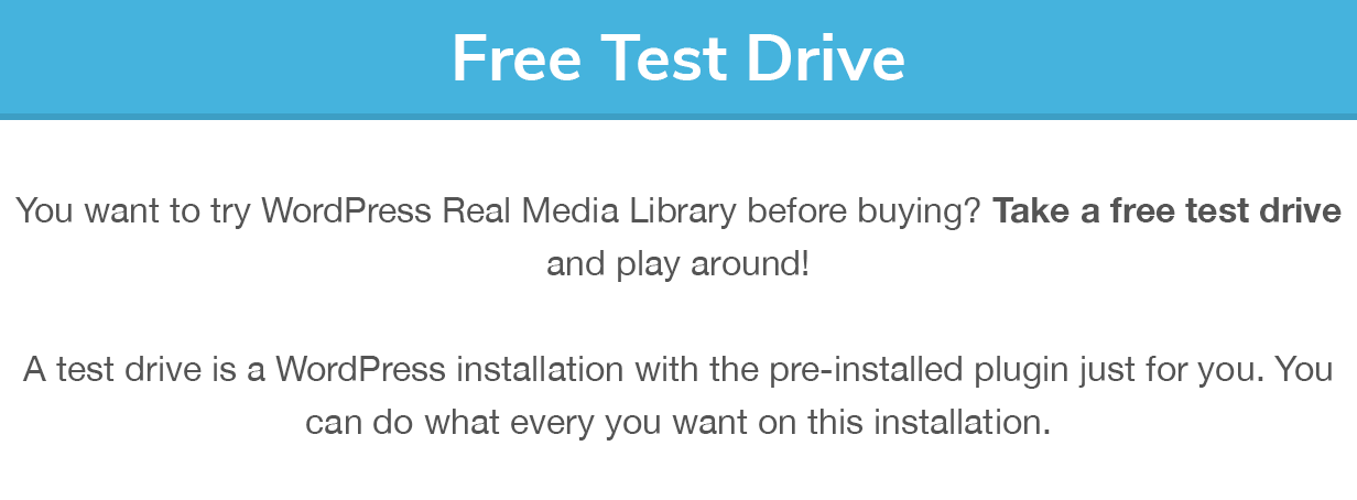 Free Test Drive: You want to try WordPress Real Media Library before buying? Take a free test drive and play around! A test drive is a WordPress installation with the pre-installed plugin just for you. You can do what every you want on this installation.