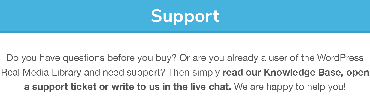 Support: Do you have questions before you buy? Or are you already a user of the WordPress Real Media Library and need support? Then simply read our Knowledge Base, open a support ticket or write to us in the live chat. We are happy to help you!