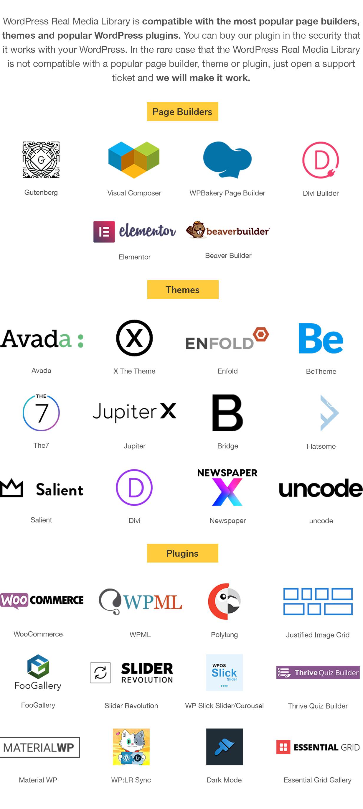 WordPress Real Media Library is compatible with the most popular page builders, themes and popular WordPress plugins. You can buy our plugin in the security that it works with your WordPress. In the rare case that the WordPress Real Media Library is not compatible with a popular page builder, theme or plugin, just open a support ticket and we will make it work. Page Builder: Gutenberg, Visual Composer, WPBakery Page Builder, Elementor, Divi Builder, Beaver Builder; Themes: Avada, X The Theme, Enfold, BeTheme, The7, Jupiter, Bridge, Flatsome, Salient, Divi; Plugins: WooCommerce, WPML, PolyLang, Justified Image Grid, FooGallery, Slider Revolution, WP Slick Slider and Image Carousel, Thrive Quiz Builder, Material WP, WP/LR Sync, Export Media Library, Dark Mode
