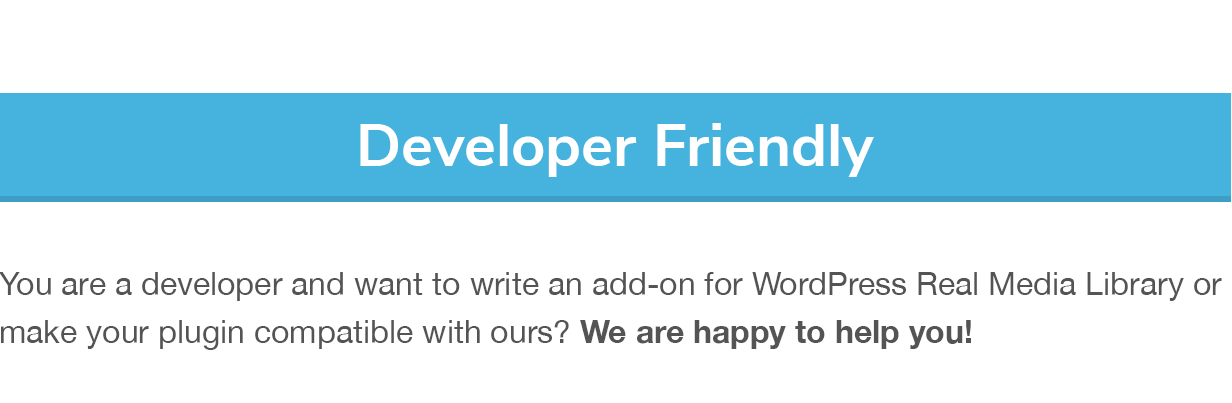 Developer Friendly: You are a developer and want to write an add-on for WordPress Real Media Library or make your plugin compatible with ours? We are happy to help you!