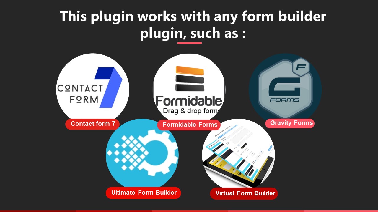 This plugin works with any form builder plugin, such as Contact form 7, Formidable Forms, Quform, Gravity Forms, Visual Form Builder, Virtual Form Builder
