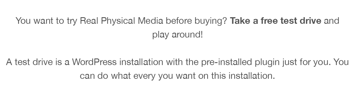You want to try Real Physical Media before buying? Take a free test drive and play around! A test drive is a WordPress installation with the pre-installed plugin just for you. You can do what every you want on this installation.