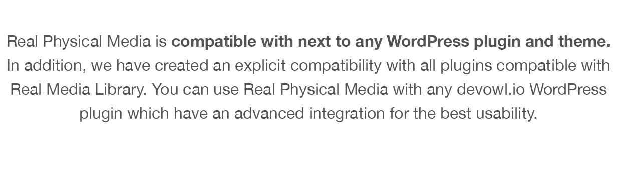 Real Physical Media is compatible with next to any WordPress plugin and theme. In addition, we have created an explicit compatibility with all plugins compatible with Real Media Library. You can use Real Physical Media with any devowl.io WordPress plugin which have an advanced integration for the best usability.