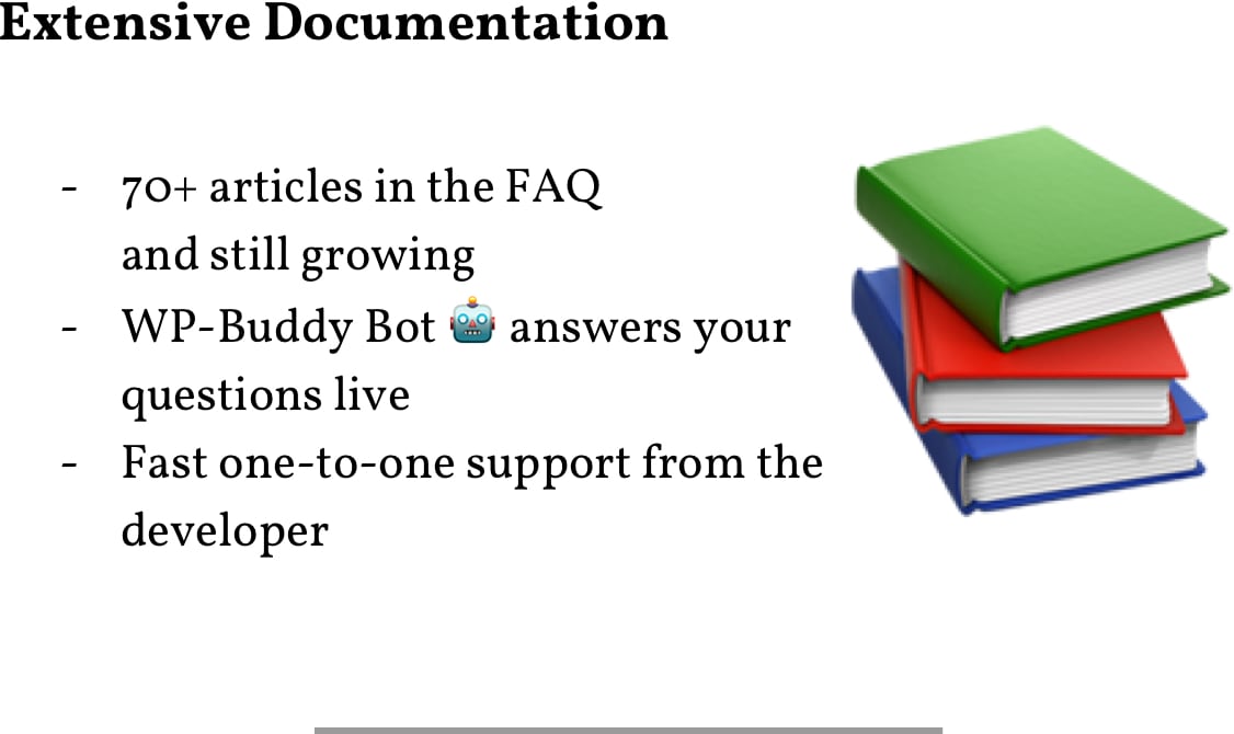 Extensive Documentation: 70+ Articles in the FAQ; WP-Buddy Bot replys your questions live; Fast one-to-one support from the developer.