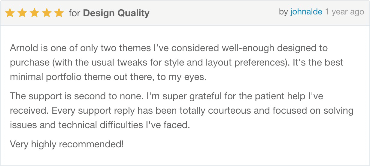 Arnold is one of only two themes I’ve considered well-enough designed to purchase (with the usual tweaks for style and layout preferences). It's the best minimal portfolio theme out there, to my eyes. The support is second to none. I'm super grateful for the patient help I've received. Every support reply has been totally courteous and focused on solving issues and technical difficulties I've faced. Very highly recommended!