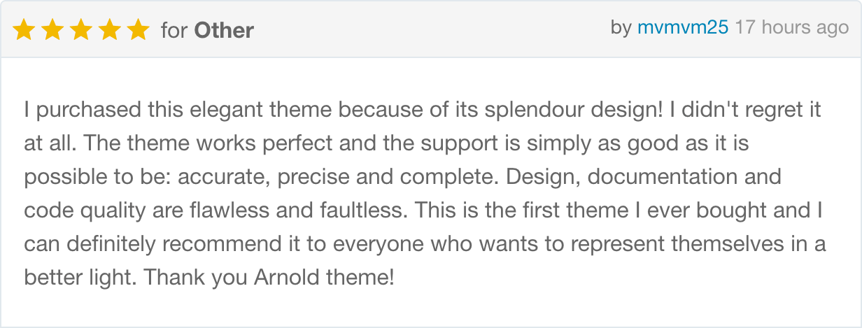 I purchased this elegant theme because of its splendour design! I didn't regret it at all. The theme works perfect and the support is simply as good as it is possible to be: accurate, precise and complete. Design, documentation and code quality are flawless and faultless. This is the first theme I ever bought and I can definitely recommend it to everyone who wants to represent themselves in a better light. Thank you Arnold theme!